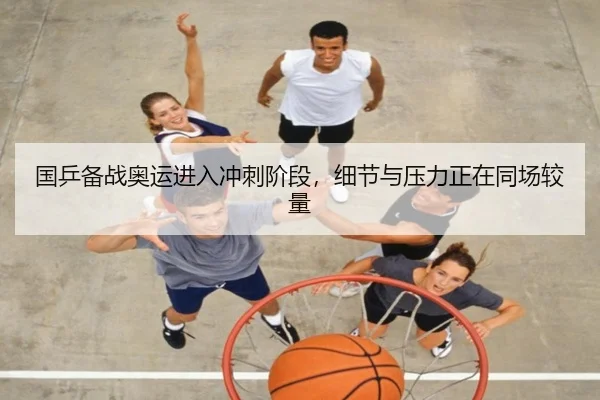 国乒备战奥运进入冲刺阶段，细节与压力正在同场较量